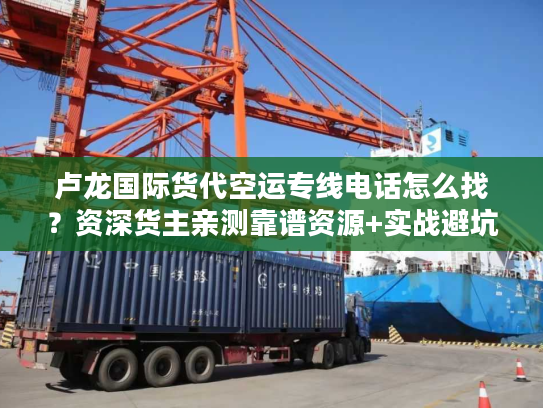 卢龙国际货代空运专线电话怎么找？资深货主亲测靠谱资源+实战避坑