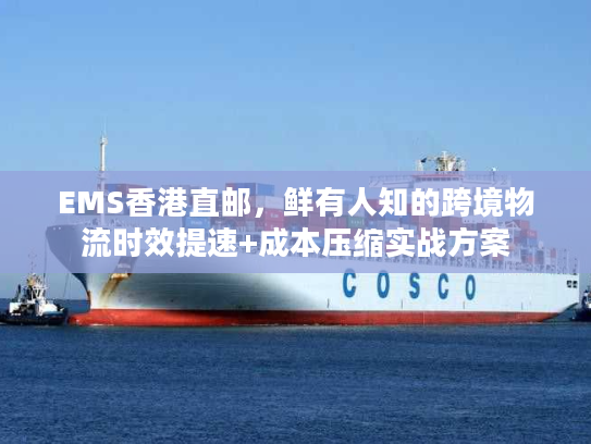 EMS香港直邮，鲜有人知的跨境物流时效提速+成本压缩实战方案