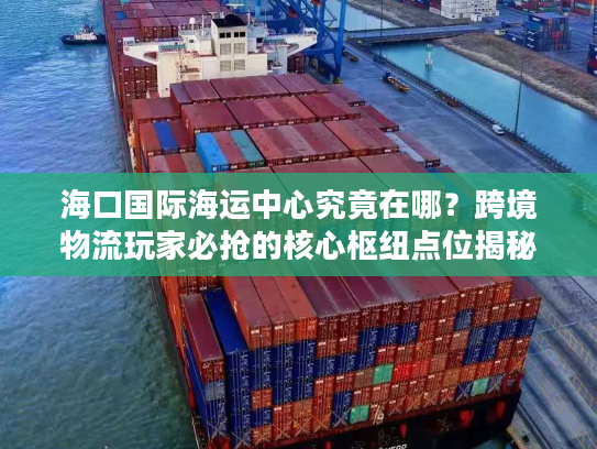 海口国际海运中心究竟在哪？跨境物流玩家必抢的核心枢纽点位揭秘