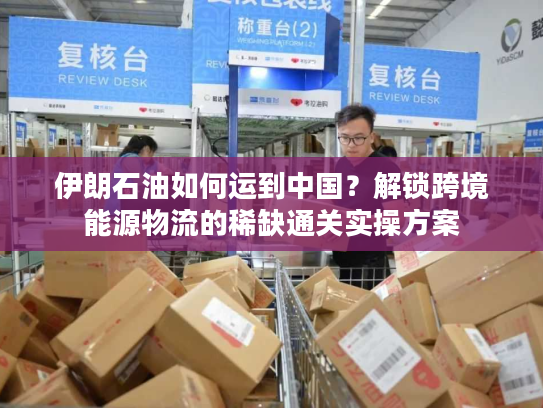 伊朗石油如何运到中国？解锁跨境能源物流的稀缺通关实操方案