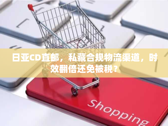 日亚CD直邮，私藏合规物流渠道，时效翻倍还免被税？