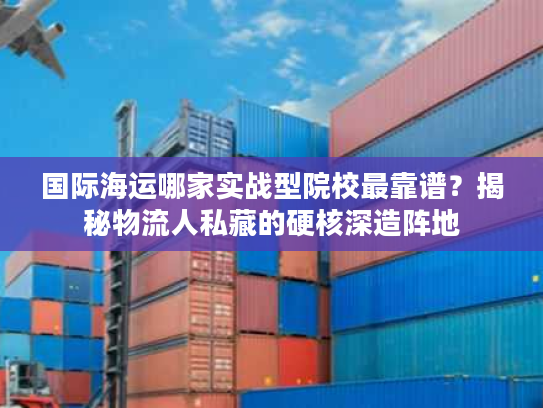 国际海运哪家实战型院校最靠谱？揭秘物流人私藏的硬核深造阵地