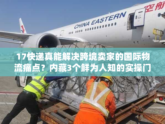 17快递真能解决跨境卖家的国际物流痛点？内藏3个鲜为人知的实操门道