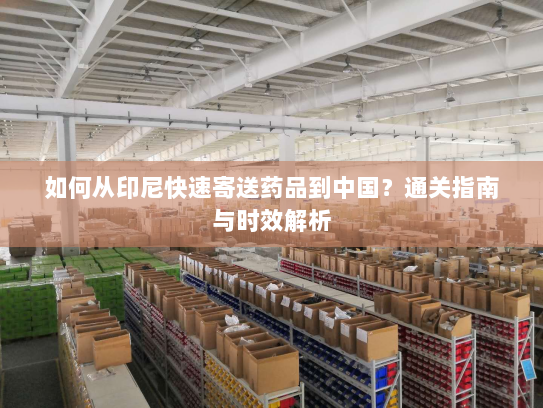 如何从印尼快速寄送药品到中国?通关指南与时效解析 如何从印尼快速寄送药品到中国?通关指南与时效解析