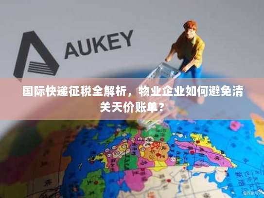国际快递征税全解析,物业企业如何避免清关天价账单? 国际快递征税全解析,物业企业如何避免清关天价账单?