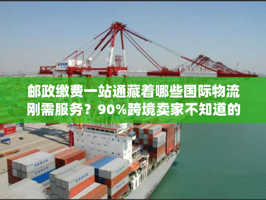 邮政缴费一站通藏着哪些国际物流刚需服务？90%跨境卖家不知道的省钱门道