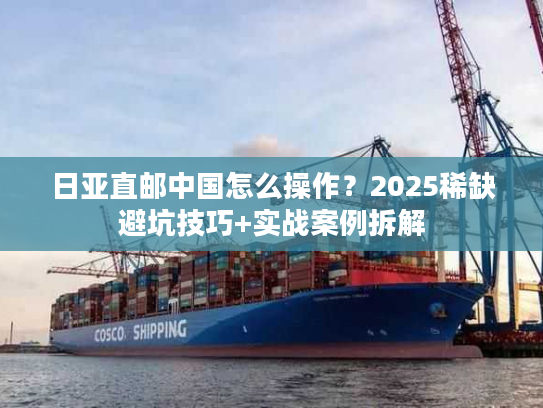 日亚直邮中国怎么操作？2025稀缺避坑技巧+实战案例拆解