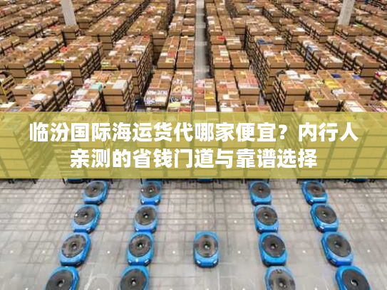 临汾国际海运货代哪家便宜?内行人亲测的省钱门道与靠谱选择 临汾国际海运货代哪家便宜?内行人亲测的省钱门道与靠谱选择