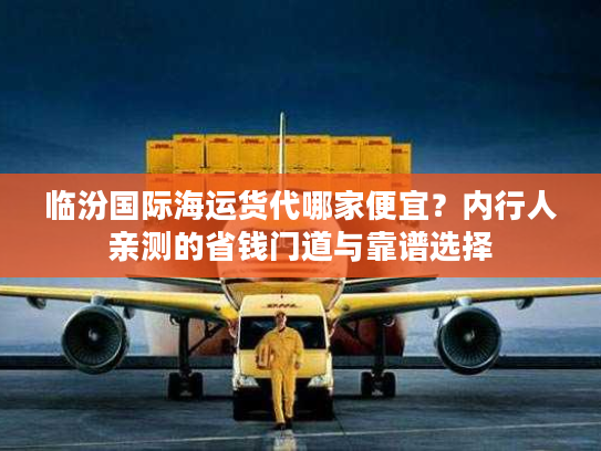 临汾国际海运货代哪家便宜?内行人亲测的省钱门道与靠谱选择 临汾国际海运货代哪家便宜?内行人亲测的省钱门道与靠谱选择