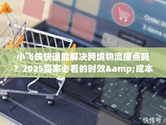 小飞侠快递能解决跨境物流痛点吗？2025卖家必看的时效&成本优化方案