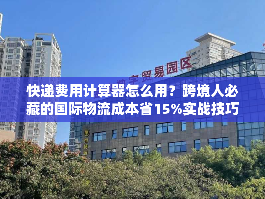 快递费用计算器怎么用？跨境人必藏的国际物流成本省15%实战技巧