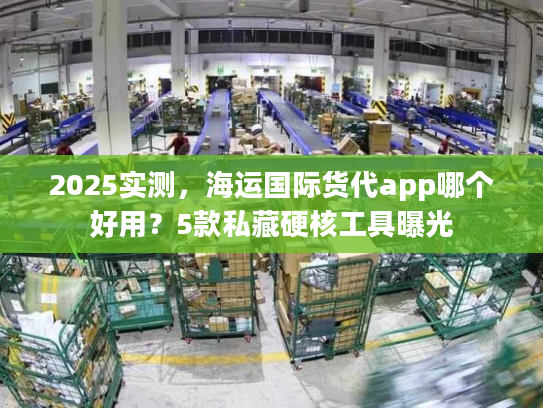 2025实测，海运国际货代app哪个好用？5款私藏硬核工具曝光