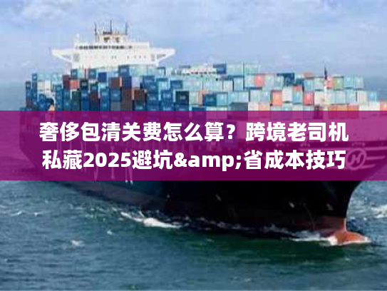 奢侈包清关费怎么算？跨境老司机私藏2025避坑&省成本技巧