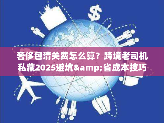 奢侈包清关费怎么算？跨境老司机私藏2025避坑&省成本技巧