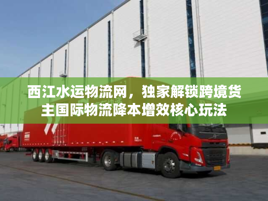 西江水运物流网，独家解锁跨境货主国际物流降本增效核心玩法