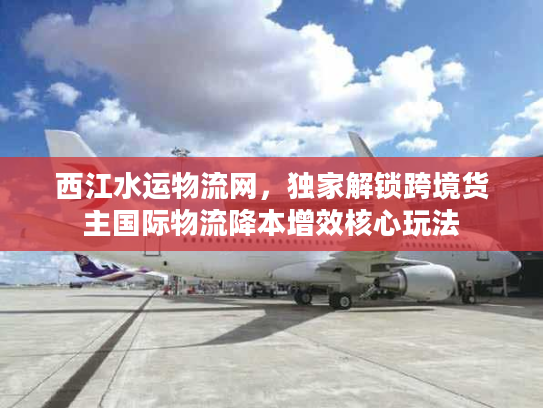西江水运物流网，独家解锁跨境货主国际物流降本增效核心玩法