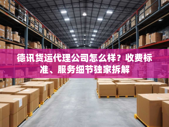 德讯货运代理公司怎么样？收费标准、服务细节独家拆解