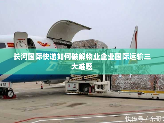 长河国际快递如何破解物业企业国际运输三大难题