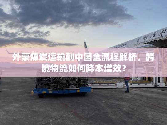 外蒙煤炭运输到中国全流程解析，跨境物流如何降本增效？