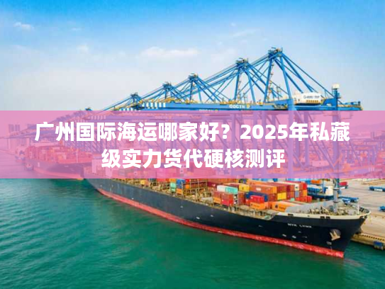 广州国际海运哪家好?2025年私藏级实力货代硬核测评 广州国际海运哪家好?2025年私藏级实力货代硬核测评