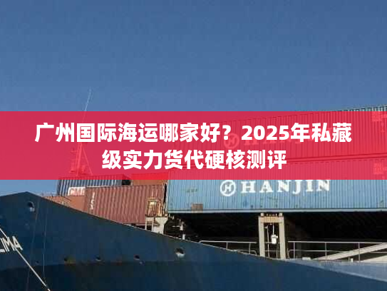 广州国际海运哪家好?2025年私藏级实力货代硬核测评 广州国际海运哪家好?2025年私藏级实力货代硬核测评