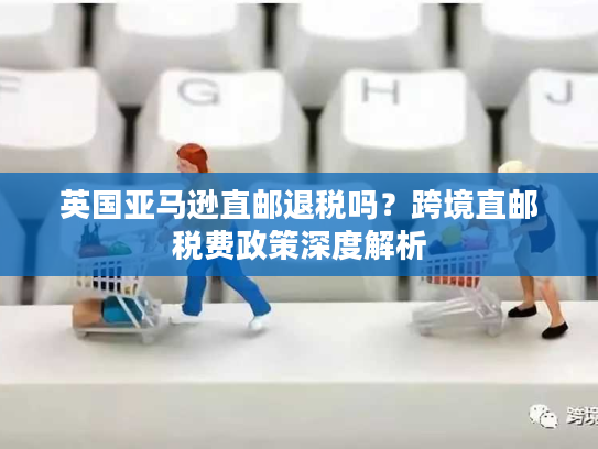 英国亚马逊直邮退税吗？跨境直邮税费政策深度解析