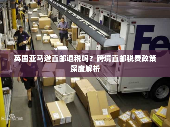 英国亚马逊直邮退税吗?跨境直邮税费政策深度解析 英国亚马逊直邮退税吗?跨境直邮税费政策深度解析