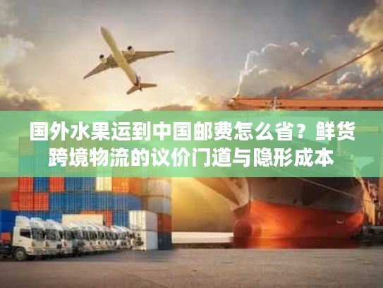 国外水果运到中国邮费怎么省？鲜货跨境物流的议价门道与隐形成本