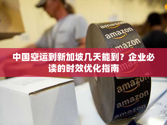 中国空运到新加坡几天能到？企业必读的时效优化指南