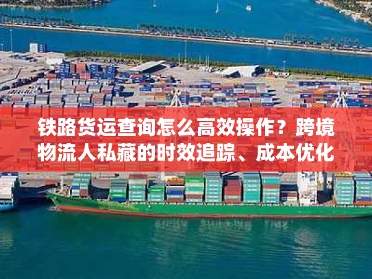铁路货运查询怎么高效操作？跨境物流人私藏的时效追踪、成本优化核心门道