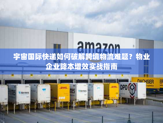 宇宙国际快递如何破解跨境物流难题?物业企业降本增效实战指南 宇宙国际快递如何破解跨境物流难题?物业企业降本增效实战指南