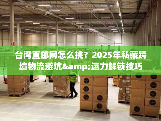 台湾直邮网怎么挑?2025年私藏跨境物流避坑&运力解锁技巧 台湾直邮网怎么挑?2025年私藏跨境物流避坑&运力解锁技巧