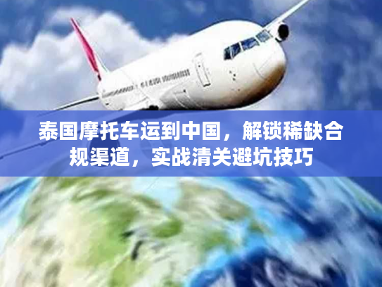 泰国摩托车运到中国，解锁稀缺合规渠道，实战清关避坑技巧