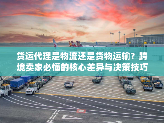货运代理是物流还是货物运输？跨境卖家必懂的核心差异与决策技巧