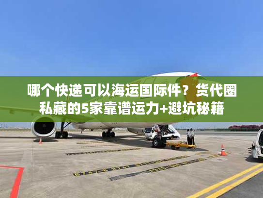哪个快递可以海运国际件？货代圈私藏的5家靠谱运力+避坑秘籍