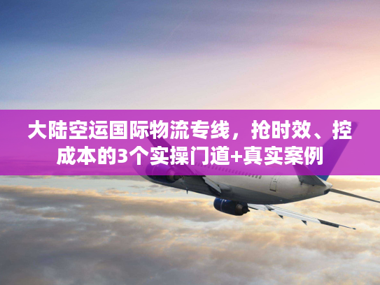 大陆空运国际物流专线,抢时效、控成本的3个实操门道+真实案例 大陆空运国际物流专线,抢时效、控成本的3个实操门道+真实案例