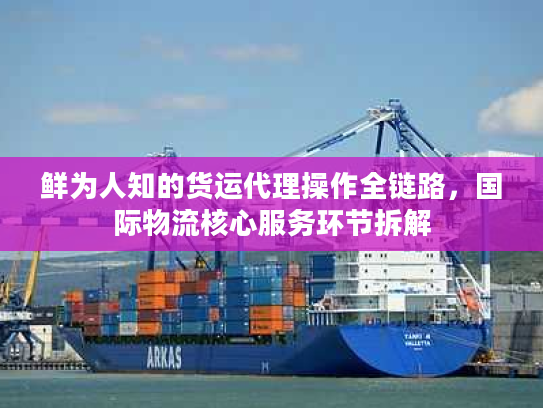 鲜为人知的货运代理操作全链路,国际物流核心服务环节拆解 鲜为人知的货运代理操作全链路,国际物流核心服务环节拆解