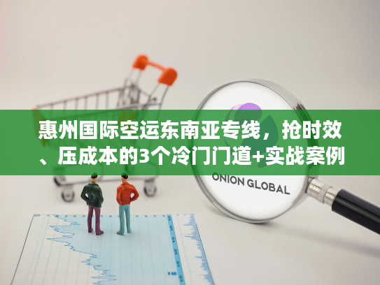 惠州国际空运东南亚专线，抢时效、压成本的3个冷门门道+实战案例揭秘