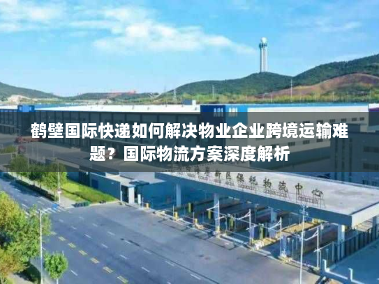 鹤壁国际快递如何解决物业企业跨境运输难题？国际物流方案深度解析