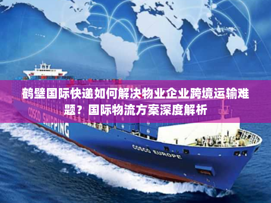 鹤壁国际快递如何解决物业企业跨境运输难题？国际物流方案深度解析
