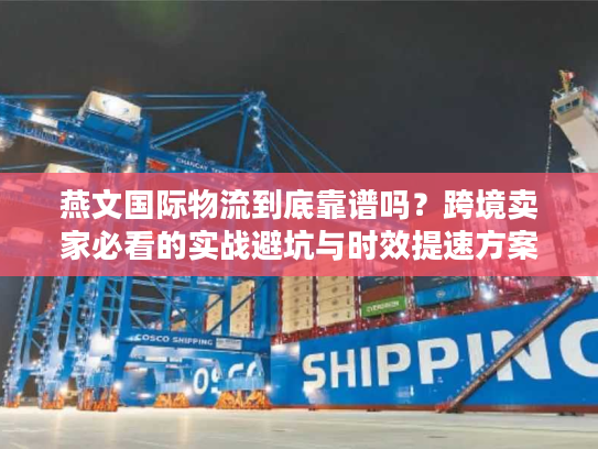 燕文国际物流到底靠谱吗？跨境卖家必看的实战避坑与时效提速方案
