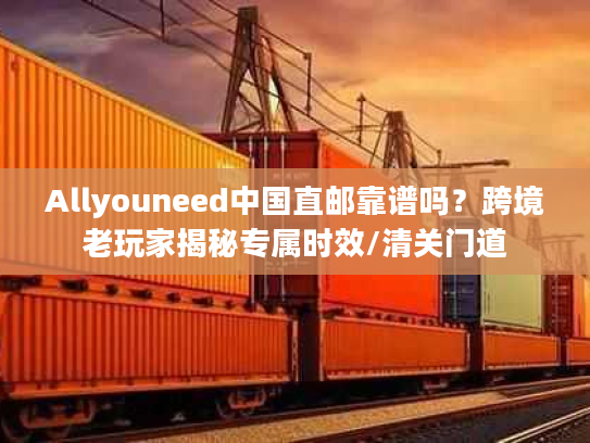 Allyouneed中国直邮靠谱吗？跨境老玩家揭秘专属时效/清关门道