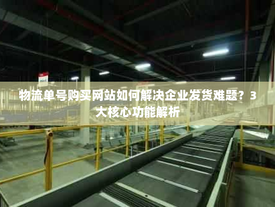 物流单号购买网站如何解决企业发货难题？3大核心功能解析