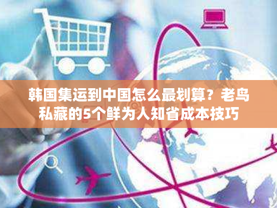 韩国集运到中国怎么最划算?老鸟私藏的5个鲜为人知省成本技巧 韩国集运到中国怎么最划算?老鸟私藏的5个鲜为人知省成本技巧