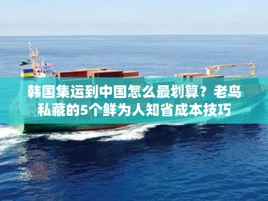 韩国集运到中国怎么最划算?老鸟私藏的5个鲜为人知省成本技巧 韩国集运到中国怎么最划算?老鸟私藏的5个鲜为人知省成本技巧