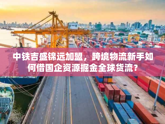 中铁吉盛锦远加盟，跨境物流新手如何借国企资源掘金全球货流？