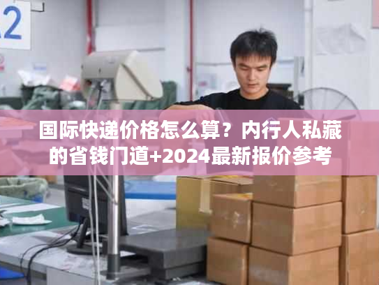 国际快递价格怎么算?内行人私藏的省钱门道+2024最新报价参考 国际快递价格怎么算?内行人私藏的省钱门道+2024最新报价参考