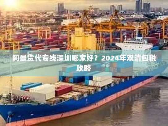 阿曼货代专线深圳哪家好?2024年双清包税攻略 阿曼货代专线深圳哪家好?2024年双清包税攻略