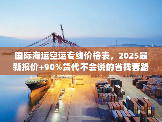 国际海运空运专线价格表，2025最新报价+90%货代不会说的省钱套路