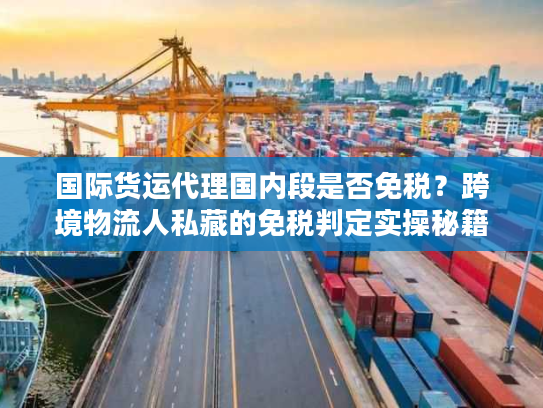 国际货运代理国内段是否免税？跨境物流人私藏的免税判定实操秘籍
